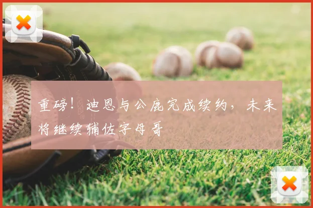 重磅!迪恩与公鹿完成续约,未来将继续辅佐字母哥