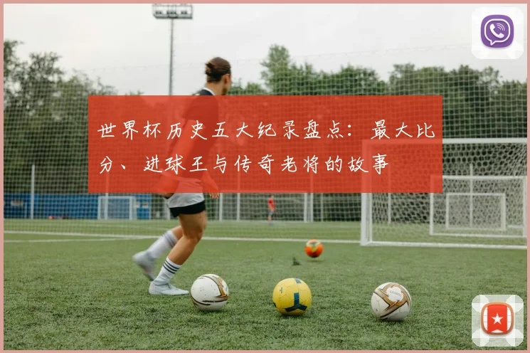 世界杯历史五大纪录盘点:最大比分、进球王与传奇老将的故事