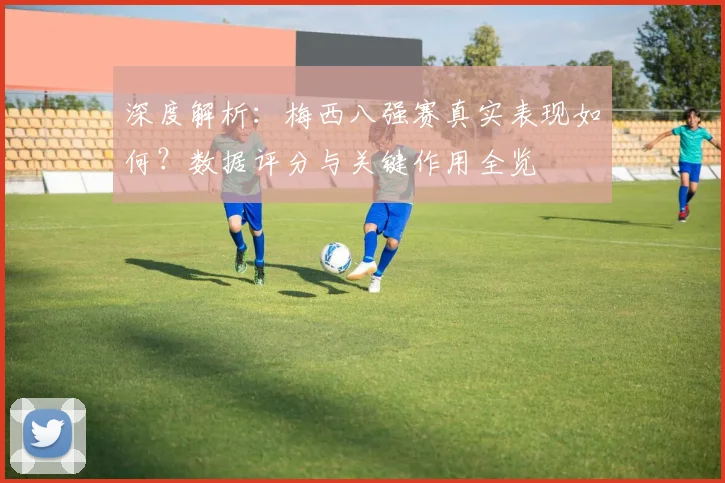 深度解析：梅西八强赛真实表现如何？数据评分与关键作用全览