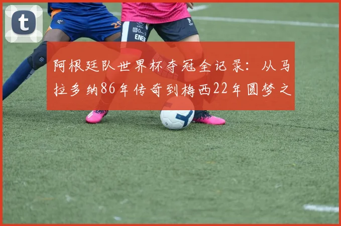 阿根廷队世界杯夺冠全记录：从马拉多纳86年传奇到梅西22年圆梦之路