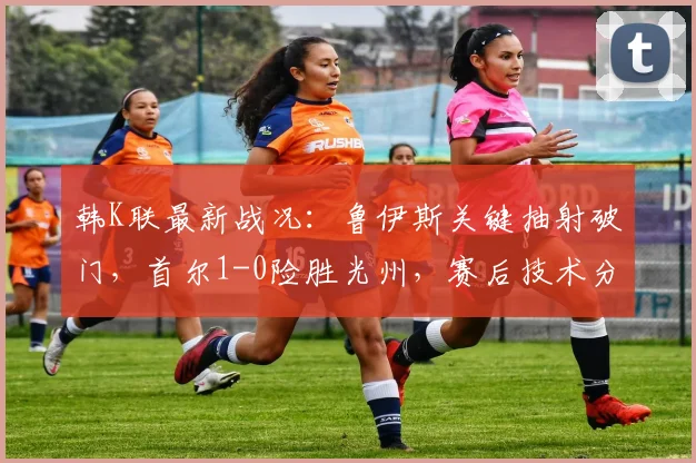 韩K联最新战况：鲁伊斯关键抽射破门，首尔1-0险胜光州，赛后技术分析