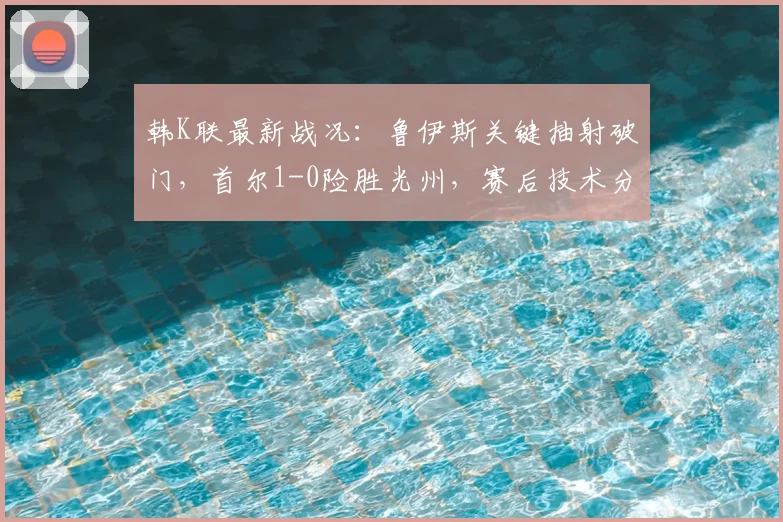 韩K联最新战况：鲁伊斯关键抽射破门，首尔1-0险胜光州，赛后技术分析